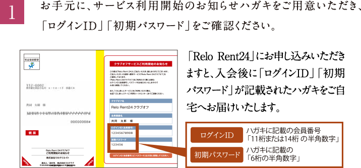 1.お手元に、サービス利用開始のお知らせハガキをご用意いただき、「ログインID」「初期パスワード」をご確認ください。「Relo Rent24」にお申し込みいただきますと、入会後に「ログインID」「初期パスワード」が記載されたハガキをご自宅へお届けいたします。