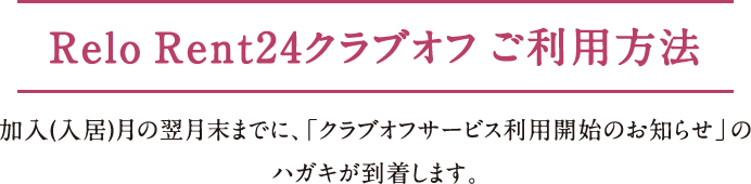 Relo Rent24クラブオフ ご利用方法 加入（入居）月の翌月末までに、「クラブオフサービス利用開始のお知らせ」の
ハガキが到着します。