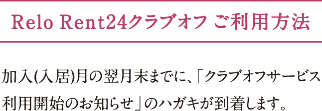 Relo Rent24クラブオフ ご利用方法 加入（入居）月の翌月末までに、「クラブオフサービス利用開始のお知らせ」の
ハガキが到着します。